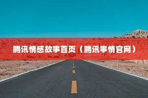 腾讯情感故事首页（腾讯事情官网）